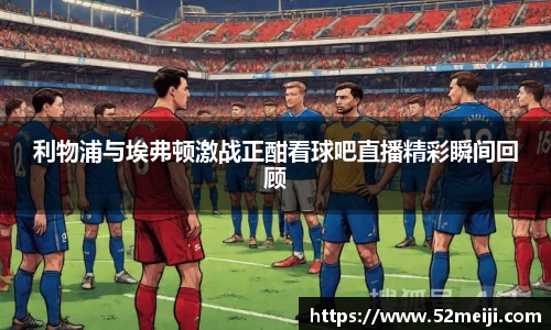 利物浦与埃弗顿激战正酣看球吧直播精彩瞬间回顾