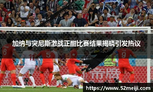 加纳与突尼斯激战正酣比赛结果揭晓引发热议