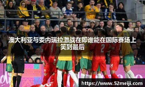 澳大利亚与委内瑞拉激战在即谁能在国际赛场上笑到最后